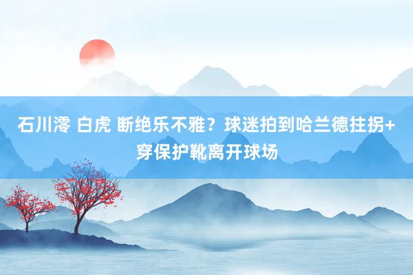 石川澪 白虎 断绝乐不雅？球迷拍到哈兰德拄拐+穿保护靴离开球场